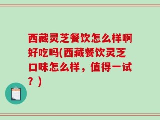 西藏灵芝餐饮怎么样啊好吃吗(西藏餐饮灵芝口味怎么样，值得一试？)