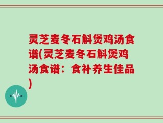 灵芝麦冬石斛煲鸡汤食谱(灵芝麦冬石斛煲鸡汤食谱：食补养生佳品)