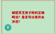 破壁灵芝孢子粉的正确喝法？是否可以用开水冲泡？