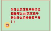 为什么灵芝孢子粉价位相差那么大(灵芝孢子粉为什么价格参差不齐？)