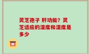 灵芝孢子 肝功能？灵芝适应的湿度和湿度是多少