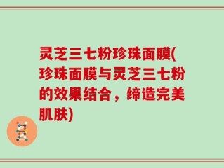 灵芝三七粉珍珠面膜(珍珠面膜与灵芝三七粉的效果结合，缔造完美肌肤)