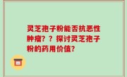 灵芝孢子粉能否抗恶性肿瘤？？探讨灵芝孢子粉的药用价值？