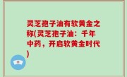 灵芝孢子油有软黄金之称(灵芝孢子油：千年中药，开启软黄金时代)