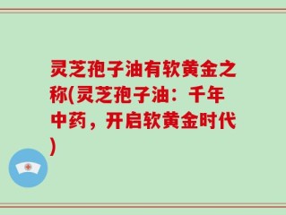灵芝孢子油有软黄金之称(灵芝孢子油：千年中药，开启软黄金时代)