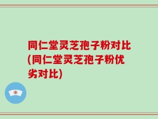 同仁堂灵芝孢子粉对比(同仁堂灵芝孢子粉优劣对比)