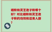 硒粉和灵芝孢子粉哪个好？对比硒粉和灵芝孢子粉的功效和适用人群？