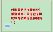 过期灵芝孢子粉用处(重塑健康！灵芝孢子粉的神奇功效你值得拥有！)