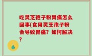 吃灵芝孢子粉胃痛怎么回事(食用灵芝孢子粉会导致胃痛？如何解决？