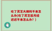 吃了灵芝大姨妈不来怎么办(吃了灵芝后月经迟迟不来怎么办？)