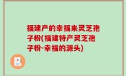 福建产的幸福来灵芝孢子粉(福建特产灵芝孢子粉-幸福的源头)