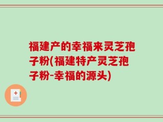 福建产的幸福来灵芝孢子粉(福建特产灵芝孢子粉-幸福的源头)