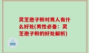 灵芝孢子粉对男人有什么好处(男性必备：灵芝孢子粉的好处解析)