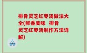 排骨灵芝红枣汤做法大全(鲜香美味  排骨灵芝红枣汤制作方法详解)