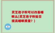 灵芝孢子粉可以改善睡眠么(灵芝孢子粉能否提高睡眠质量？)