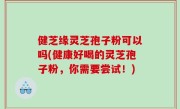 健芝缘灵芝孢子粉可以吗(健康好喝的灵芝孢子粉，你需要尝试！)