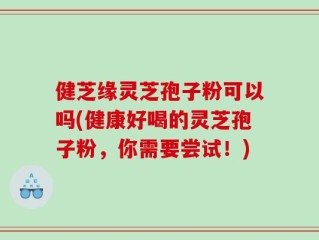 健芝缘灵芝孢子粉可以吗(健康好喝的灵芝孢子粉，你需要尝试！)