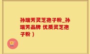 孙瑞芳灵芝孢子粉_孙瑞芳品牌 优质灵芝孢子粉 )