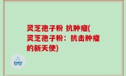 灵芝孢子粉 抗肿瘤(灵芝孢子粉：抗击肿瘤的新天使)