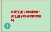 吃灵芝孢子粉能降糖？灵芝孢子粉可以降血糖吗