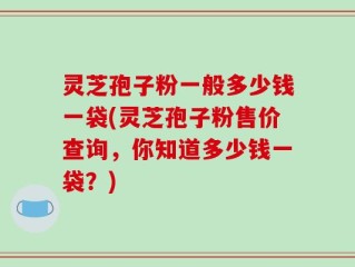 灵芝孢子粉一般多少钱一袋(灵芝孢子粉售价查询，你知道多少钱一袋？)