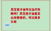 灵芝孢子油可以治疗失眠吗？灵芝孢子油是怎么样使用的，可以用多久呢