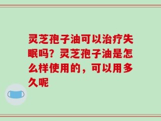 灵芝孢子油可以治疗失眠吗？灵芝孢子油是怎么样使用的，可以用多久呢