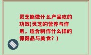 灵芝能做什么产品吃的功效(灵芝的营养与作用，适合制作什么样的保健品与美食？)