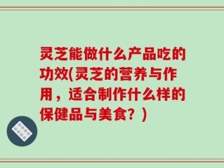 灵芝能做什么产品吃的功效(灵芝的营养与作用，适合制作什么样的保健品与美食？)