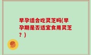 早孕适合吃灵芝吗(早孕期是否适宜食用灵芝？)
