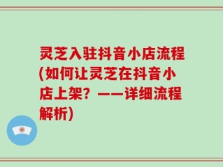 灵芝入驻抖音小店流程(如何让灵芝在抖音小店上架？——详细流程解析)