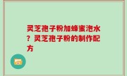 灵芝孢子粉加蜂蜜泡水？灵芝孢子粉的制作配方