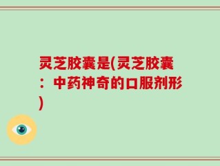 灵芝胶囊是(灵芝胶囊：中药神奇的口服剂形)