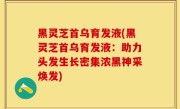 黑灵芝首乌育发液(黑灵芝首乌育发液：助力头发生长密集浓黑神采焕发)