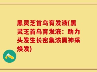 黑灵芝首乌育发液(黑灵芝首乌育发液：助力头发生长密集浓黑神采焕发)