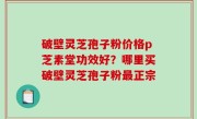 破壁灵芝孢子粉价格p芝素堂功效好？哪里买破壁灵芝孢子粉最正宗