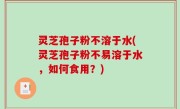 灵芝孢子粉不溶于水(灵芝孢子粉不易溶于水，如何食用？)