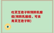 吃灵芝孢子粉预防乳腺癌(预防乳腺癌，可食用灵芝孢子粉)