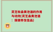 灵芝和桑黄泡酒的作用与功效(灵芝桑黄泡酒：保健养生佳品)