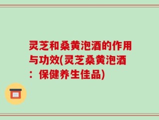 灵芝和桑黄泡酒的作用与功效(灵芝桑黄泡酒：保健养生佳品)