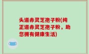 头道赤灵芝孢子粉(纯正道赤灵芝孢子粉，助您拥有健康生活)