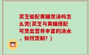 灵芝能配黄鳝煲汤吗怎么煲(灵芝与黄鳝搭配可煲出营养丰富的汤水，如何煲制？)