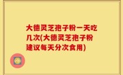 大德灵芝孢子粉一天吃几次(大德灵芝孢子粉建议每天分次食用)