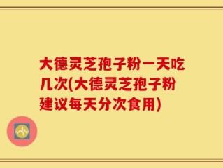 大德灵芝孢子粉一天吃几次(大德灵芝孢子粉建议每天分次食用)