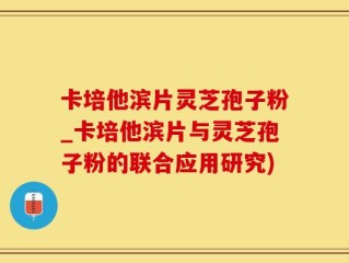 卡培他滨片灵芝孢子粉_卡培他滨片与灵芝孢子粉的联合应用研究)