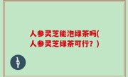 人参灵芝能泡绿茶吗(人参灵芝绿茶可行？)