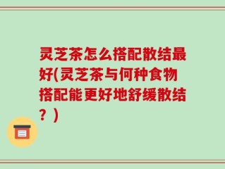 灵芝茶怎么搭配散结最好(灵芝茶与何种食物搭配能更好地舒缓散结？)