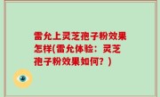 雷允上灵芝孢子粉效果怎样(雷允体验：灵芝孢子粉效果如何？)