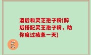 酒后和灵芝孢子粉(醉后搭配灵芝孢子粉，助你度过疲惫一天)