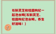 石斛灵芝和桂圆枸杞一起泡水喝(石斛灵芝、桂圆枸杞泡水喝，养生好滋味！)